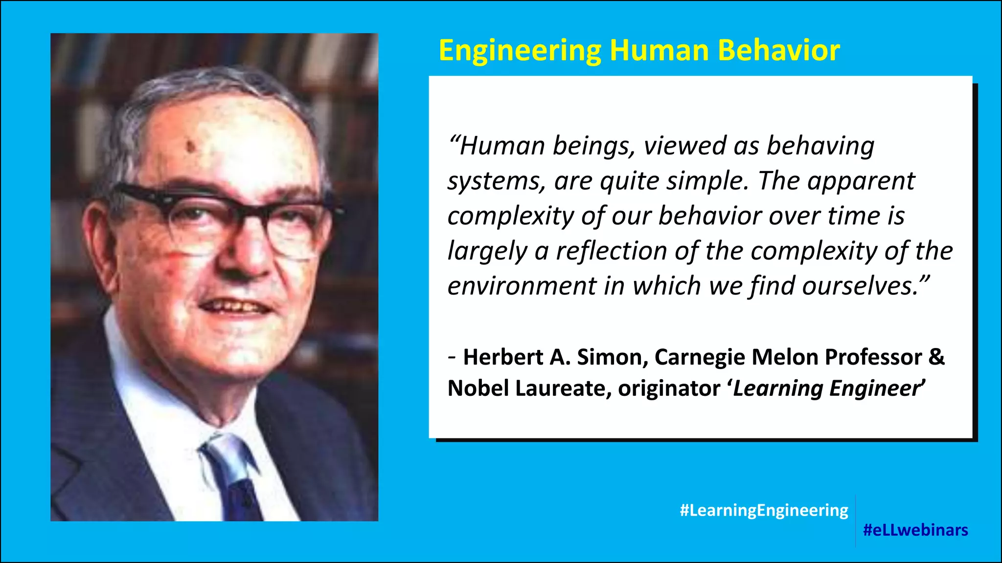 Engineering Human Behavior
“Human beings, viewed as behaving
systems, are quite simple. The apparent
complexity of our behavior over time is
largely a reflection of the complexity of the
environment in which we find ourselves.”
- Herbert A. Simon, Carnegie Melon Professor &
Nobel Laureate, originator ‘Learning Engineer’
#LearningEngineering
#eLLwebinars
 