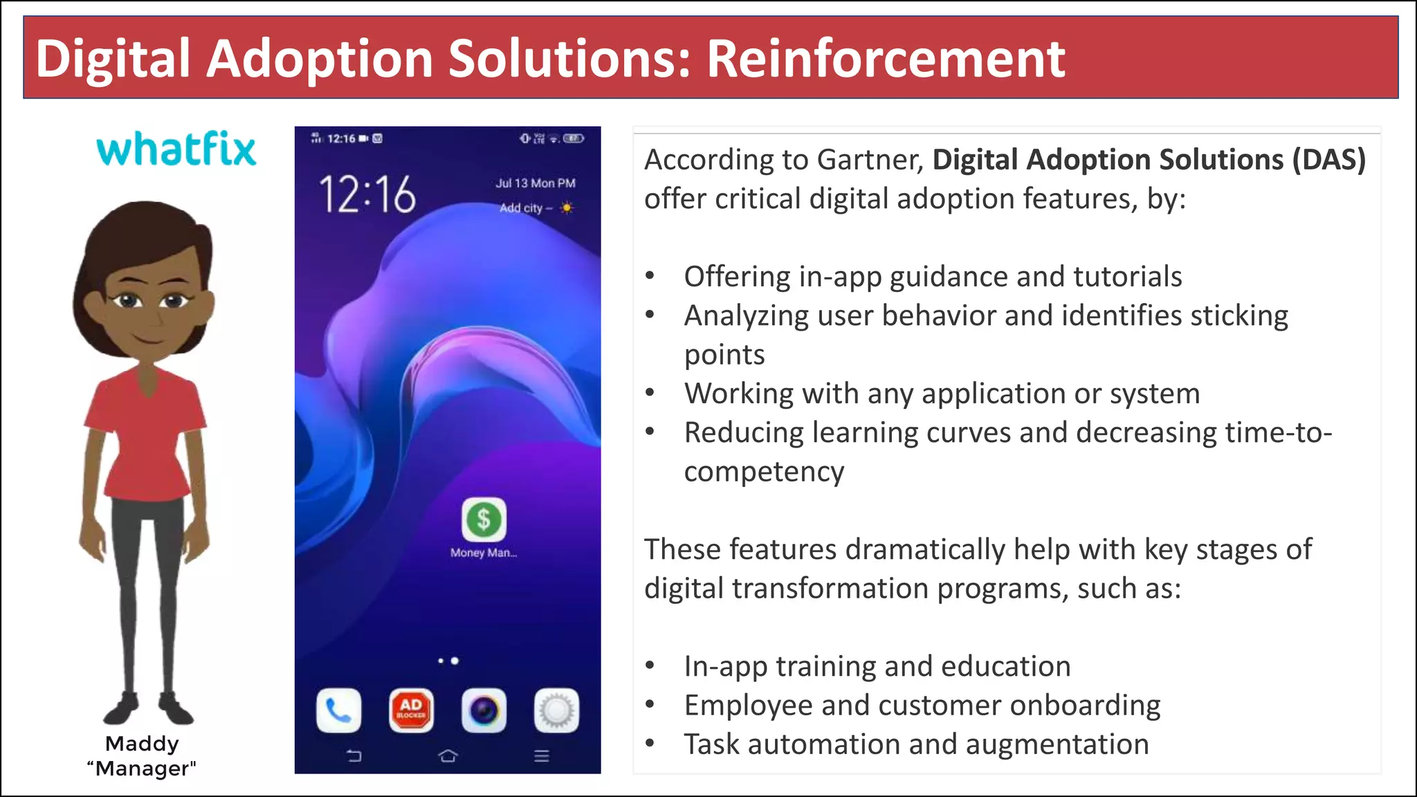 Digital Adoption Solutions: Reinforcement
Maddy
“Manager"
According to Gartner, Digital Adoption Solutions (DAS)
offer critical digital adoption features, by:
• Offering in-app guidance and tutorials
• Analyzing user behavior and identifies sticking
points
• Working with any application or system
• Reducing learning curves and decreasing time-to-
competency
These features dramatically help with key stages of
digital transformation programs, such as:
• In-app training and education
• Employee and customer onboarding
• Task automation and augmentation
 