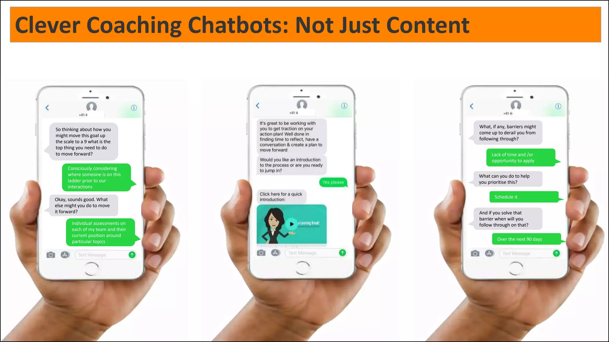 So thinking about how you
might move this goal up
the scale to a 9 what is the
top thing you need to do
to move forward?
Okay, sounds good. What
else might you do to move
it forward?
Consciously considering
where someone is on this
ladder prior to our
interactions
Individual assessments on
each of my team and their
current position around
particular topics
Alright, what else do you
think you can do?
Okay so your three ideas
are: 1) "Consciously
considering where someone
is on this ladder prior to our
interactions, 2)"Individual
assessments on each of my
team and their current
position around particular
topics", and 3) "Some
reading on practical use of
the ladder"
Some reading on practical
use of the ladder
What, if any, barriers might
come up to derail you from
following through?
What can you do to help
you prioritise this?
Lack of time and /or
opportunity to apply
Schedule it
And if you solve that
barrier when will you
follow through on that?
Over the next 90 days
Clever Coaching Chatbots: Not Just Content
 