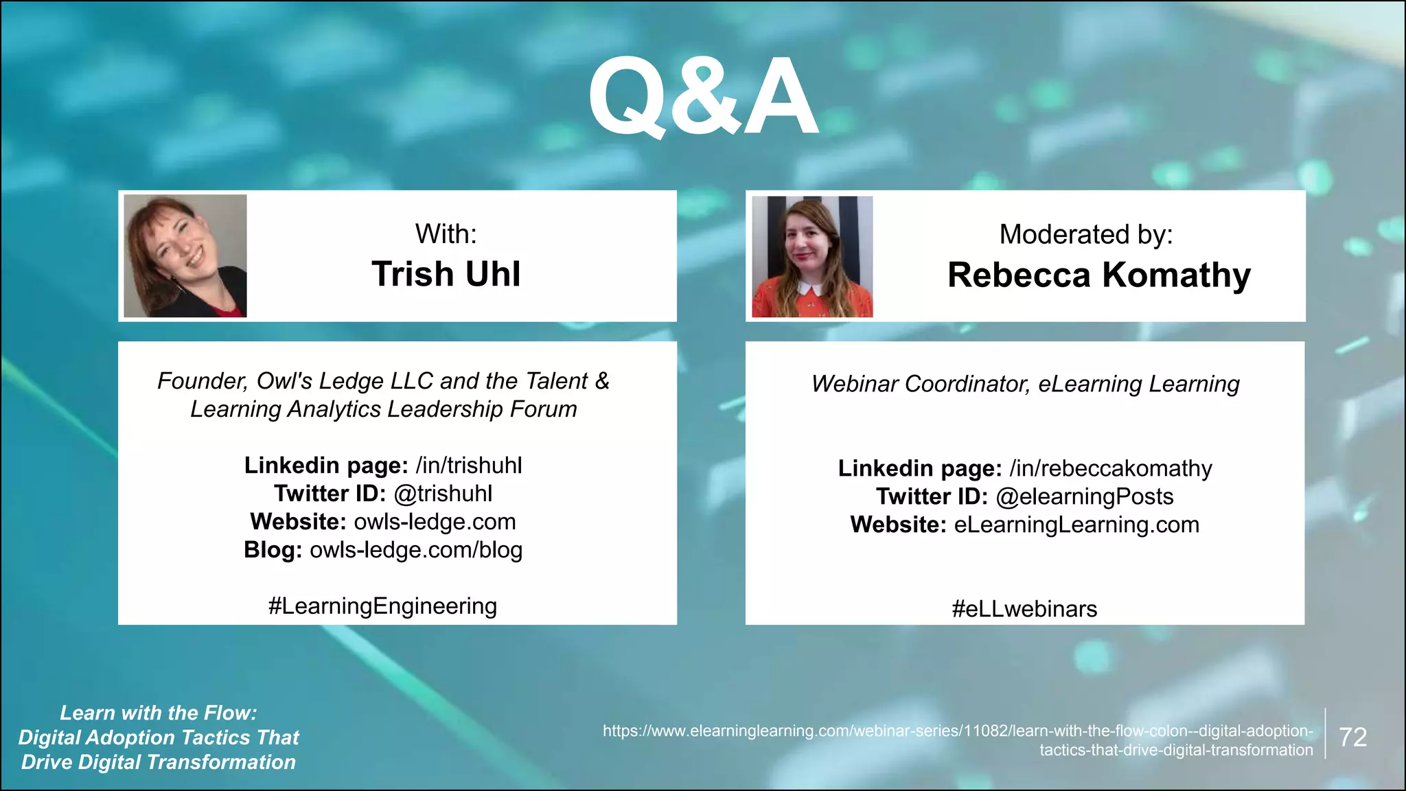 Q&A
Rebecca Komathy
With: Moderated by:
Founder, Owl's Ledge LLC and the Talent &
Learning Analytics Leadership Forum
Linkedin page: /in/trishuhl
Twitter ID: @trishuhl
Website: owls-ledge.com
Blog: owls-ledge.com/blog
#LearningEngineering
Trish Uhl
Webinar Coordinator, eLearning Learning
Linkedin page: /in/rebeccakomathy
Twitter ID: @elearningPosts
Website: eLearningLearning.com
#eLLwebinars
https://www.elearninglearning.com/webinar-series/11082/learn-with-the-flow-colon--digital-adoption-
tactics-that-drive-digital-transformation
Learn with the Flow:
Digital Adoption Tactics That
Drive Digital Transformation
72
 