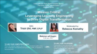 Mission Critical:
Leveraging Learning Engineering
to Drive Digital Transformation
Trish Uhl, PMP, CPLP Rebecca Komathy
With: Moderated by:
TO USE YOUR COMPUTER'S AUDIO:
When the webinar begins, you will be connected to audio using
your computer's microphone and speakers (VoIP). A headset is
recommended.
Webinar will begin:
9:30 am, PDT
TO USE YOUR TELEPHONE:
If you prefer to use your phone, you must select "Use Telephone"
after joining the webinar and call in using the numbers below.
United States: +1 (631) 992-3221
Access Code: 255-933-724
Audio PIN: Shown after joining the webinar
--OR--
Learn with the Flow: Digital Adoption Tactics
That Drive Digital Transformation
Webinar Series
 