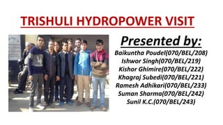 TRISHULI HYDROPOWER VISIT
Presented by:
Baikuntha Poudel(070/BEL/208)
Ishwor Singh(070/BEL/219)
Kishor Ghimire(070/BEL/222)
Khagraj Subedi(070/BEL/221)
Ramesh Adhikari(070/BEL/233)
Suman Sharma(070/BEL/242)
Sunil K.C.(070/BEL/243)
 