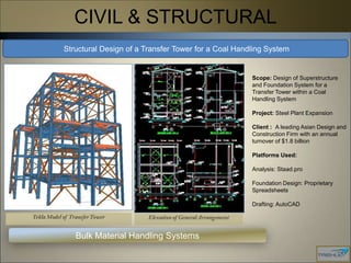 CIVIL & STRUCTURAL
Structural Design of a Transfer Tower for a Coal Handling System


                                                     Scope: Design of Superstructure
                                                     and Foundation System for a
                                                     Transfer Tower within a Coal
                                                     Handling System

                                                     Project: Steel Plant Expansion

                                                     Client : A leading Asian Design and
                                                     Construction Firm with an annual
                                                     turnover of $1.8 billion

                                                     Platforms Used:

                                                     Analysis: Staad.pro

                                                     Foundation Design: Proprietary
                                                     Spreadsheets

                                                     Drafting: AutoCAD




   Bulk Material Handling Systems
 