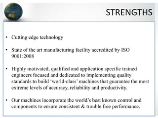STRENGTHS
• Cutting edge technology
• State of the art manufacturing facility accredited by ISO
9001:2008
• Highly motivated, qualified and application specific trained
engineers focused and dedicated to implementing quality
standards to build ‘world-class’ machines that guarantee the most
extreme levels of accuracy, reliability and productivity.
• Our machines incorporate the world’s best known control and
components to ensure consistent & trouble free performance.
 