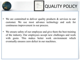 QUALITY POLICY
• We are committed to deliver quality products & services to our
customer. We use most advance technology and seek for
continuous improvement in our process.
• We ensure safety of our employee and give them the best training
of the industry. Our employees accept new challenges and work
with gusto. This makes better work environment which
eventually ensures zero defect in our machines.
 
