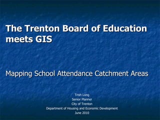 The Trenton Board of Education meets GIS Mapping School Attendance Catchment Areas Trish Long Senior Planner City of Trenton Department of Housing and Economic Development June 2010 
