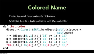 Colored Name
                           Easier to read than text-only nickname
                           Shift the ﬁrst few bytes of hash into LSBs of color

def chat_color
digest = Digest::SHA1.hexdigest(self.tripcode +
                                    self.name)
r = (digest[0..1].to_i(16) >> 1) + 127
g = (digest[2..3].to_i(16) >> 1) + 127
b = (digest[4..5].to_i(16) >> 1) + 127
"##{r.to_s 16}#{g.to_s 16}#{b.to_s 16}"
end
Monday, January 17, 2011
 