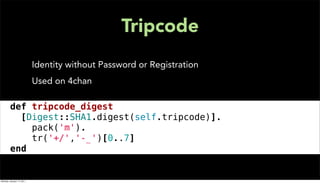 Tripcode
                           Identity without Password or Registration
                           Used on 4chan

def tripcode_digest
[Digest::SHA1.digest(self.tripcode)].
      pack('m').
      tr('+/','-_')[0..7]
end


Monday, January 17, 2011
 