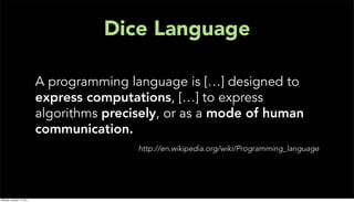 Dice Language

                           A programming language is […] designed to
                           express computations, […] to express
                           algorithms precisely, or as a mode of human
                           communication.
                                           http://en.wikipedia.org/wiki/Programming_language




Monday, January 17, 2011
 