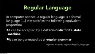 Regular Language
                   In computer science, a regular language is a formal
                   language […] that satisﬁes the following equivalent
                   properties:
                   •it can be accepted by a deterministic ﬁnite state
                           machine
                   •it can be generated by a regular grammar
                                              http://en.wikipedia.org/wiki/Regular_language



Monday, January 17, 2011
 