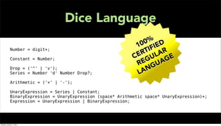 Dice Language
                                                                 0 % D
                                                                0 IE
                                                               1 F
             Number = digit+;                                      I
                                                                 T AR
                                                                R L
                                                               E U
             Constant = Number;                               C G      G E
                                                                E UA
                                                               R G
             Drop = ('^' | 'v');                                  N
             Series = Number 'd' Number Drop?;                 LA
             Arithmetic = ('+' | '-');

             UnaryExpression = Series | Constant;
             BinaryExpression = UnaryExpression (space* Arithmetic space* UnaryExpression)+;
             Expression = UnaryExpression | BinaryExpression;




Monday, January 17, 2011
 