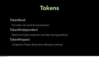 Tokens
                           Token#eval
                            Turn token into result during evaluation

                           Token#independent
                            Determine if token needs the next token during postﬁxing

                           Token#inspect
                            <Crapshoot::Tokens::Series dice=4d6 drop=nothing>




Monday, January 17, 2011
 