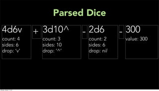 Parsed Dice
  4d6v                     + 3d10^      - 2d6        - 300
  count: 4                  count: 3     count: 2     value: 300
  sides: 6                  sides: 10    sides: 6
  drop: ‘v’                 drop: ‘^’    drop: nil




Monday, January 17, 2011
 