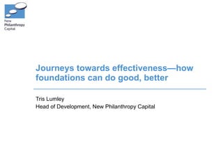 Journeys towards effectiveness—how foundations can do good, better Tris Lumley Head of Development, New Philanthropy Capital 