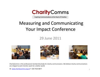 Measuring and Communicating
               Your Impact Conference
                                          29 June 2011




CharityComms is the professional membership body for charity communicators. We believe charity communications
are integral to each charity’s work for a better world.
W: www.charitycomms.org.uk T: 020 7426 8877                                                                     1
 