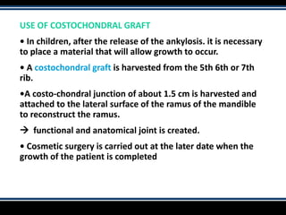 USE OF COSTOCHONDRAL GRAFT
• In children, after the release of the ankylosis. it is necessary
to place a material that will allow growth to occur.
• A costochondral graft is harvested from the 5th 6th or 7th
rib.
•A costo-chondral junction of about 1.5 cm is harvested and
attached to the lateral surface of the ramus of the mandible
to reconstruct the ramus.
 functional and anatomical joint is created.
• Cosmetic surgery is carried out at the later date when the
growth of the patient is completed
 