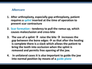Aftercare
1. After arthroplasty, especially gap arthroplasty, patient
requires a splint inserted at the time of operation to
prevent scar contracture
2. Scar formation - tendency to pull the ramus up, which
causes malocclusion and cross-bite
3. The use of a splint  raise the bite  increases the
gap between the bone edges  so that after the healing
is complete there is a slack which allows the patient to
bring the teeth into occlusion when the splint is
removed and permits free opening of the jaw.
4. In unilateral cases it is also important to guide the jaw
into normal position by means of a guide plane
 
