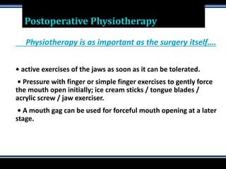 Postoperative Physiotherapy
Physiotherapy is as important as the surgery itself….
• active exercises of the jaws as soon as it can be tolerated.
• Pressure with finger or simple finger exercises to gently force
the mouth open initially; ice cream sticks / tongue blades /
acrylic screw / jaw exerciser.
• A mouth gag can be used for forceful mouth opening at a later
stage.
 