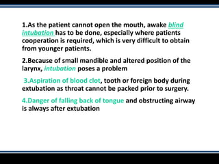 1.As the patient cannot open the mouth, awake blind
intubation has to be done, especially where patients
cooperation is required, which is very difficult to obtain
from younger patients.
2.Because of small mandible and altered position of the
larynx, intubation poses a problem
3.Aspiration of blood clot, tooth or foreign body during
extubation as throat cannot be packed prior to surgery.
4.Danger of falling back of tongue and obstructing airway
is always after extubation
 