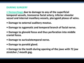 DURING SURGERY
• Hemorrhage due to damage to any of the superficial
temporal vessels, transverse facial artery, inferior alveolar
vessel and internal maxillary vessels, pterygoid plexus of veins.
• Damage to external auditory meatus.
• Damage to zygomatic and temporal branch of facial nerve.
• Damage to glenoid fossa and thus perforation into middle
cranial fossa.
• Damage to auriculotemporal nerve.
• Damage to parotid gland.
• Damage to the teeth during opening of the jaws with 72 jaw
stretcher / mouth gag.
 