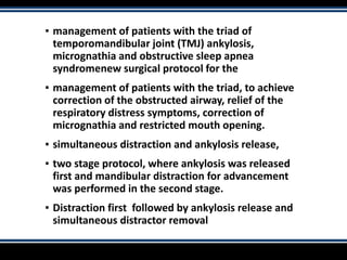 ▪ management of patients with the triad of
temporomandibular joint (TMJ) ankylosis,
micrognathia and obstructive sleep apnea
syndromenew surgical protocol for the
▪ management of patients with the triad, to achieve
correction of the obstructed airway, relief of the
respiratory distress symptoms, correction of
micrognathia and restricted mouth opening.
▪ simultaneous distraction and ankylosis release,
▪ two stage protocol, where ankylosis was released
first and mandibular distraction for advancement
was performed in the second stage.
▪ Distraction first followed by ankylosis release and
simultaneous distractor removal
 