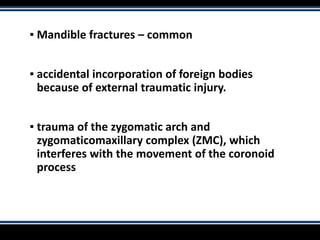 ▪ Mandible fractures – common
▪ accidental incorporation of foreign bodies
because of external traumatic injury.
▪ trauma of the zygomatic arch and
zygomaticomaxillary complex (ZMC), which
interferes with the movement of the coronoid
process
 