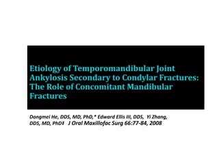 Etiology of Temporomandibular Joint
Ankylosis Secondary to Condylar Fractures:
The Role of Concomitant Mandibular
Fractures
Dongmei He, DDS, MD, PhD,* Edward Ellis III, DDS, Yi Zhang,
DDS, MD, PhD‡ J Oral Maxillofac Surg 66:77-84, 2008
 