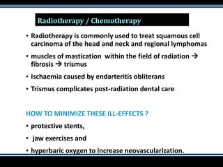 Radiotherapy / Chemotherapy
▪ Radiotherapy is commonly used to treat squamous cell
carcinoma of the head and neck and regional lymphomas
▪ muscles of mastication within the field of radiation 
fibrosis  trismus
▪ Ischaemia caused by endarteritis obliterans
▪ Trismus complicates post-radiation dental care
HOW TO MINIMIZE THESE ILL-EFFECTS ?
▪ protective stents,
▪ jaw exercises and
▪ hyperbaric oxygen to increase neovascularization.
 