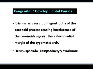 Congenital / Developmental Causes
▪ trismus as a result of hypertrophy of the
coronoid process causing interference of
the coronoids against the anteromedial
margin of the zygomatic arch.
▪ Trismuspseudo- camptodactyly syndrome
 