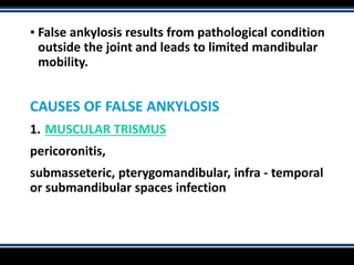 ▪ False ankylosis results from pathological condition
outside the joint and leads to limited mandibular
mobility.
CAUSES OF FALSE ANKYLOSIS
1. MUSCULAR TRISMUS
pericoronitis,
submasseteric, pterygomandibular, infra - temporal
or submandibular spaces infection
 