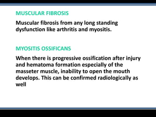 MUSCULAR FIBROSIS
Muscular fibrosis from any long standing
dysfunction like arthritis and myositis.
MYOSITIS OSSIFICANS
When there is progressive ossification after injury
and hematoma formation especially of the
masseter muscle, inability to open the mouth
develops. This can be confirmed radiologically as
well
 