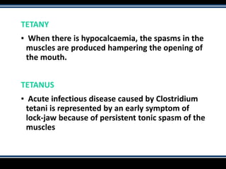TETANY
▪ When there is hypocalcaemia, the spasms in the
muscles are produced hampering the opening of
the mouth.
TETANUS
▪ Acute infectious disease caused by Clostridium
tetani is represented by an early symptom of
lock-jaw because of persistent tonic spasm of the
muscles
 