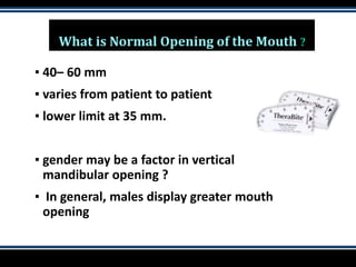 What is Normal Opening of the Mouth ?
▪ 40– 60 mm
▪ varies from patient to patient
▪ lower limit at 35 mm.
▪ gender may be a factor in vertical
mandibular opening ?
▪ In general, males display greater mouth
opening
 