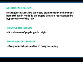 NEUROGENIC CAUSES
Neurogenic causes like epilepsy, brain tumour and embolic
hemorrhage in medulla oblongata are also represented by
hypomobility of the jaw.
TRISMUS HYSTERICUS
• It is disease of psychogenic origin.
DRUG INDUCED SPASMS
• Drug induced spasms like in drug poisoning
 