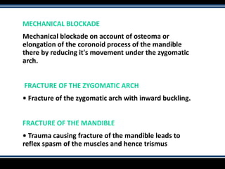 MECHANICAL BLOCKADE
Mechanical blockade on account of osteoma or
elongation of the coronoid process of the mandible
there by reducing it's movement under the zygomatic
arch.
FRACTURE OF THE ZYGOMATIC ARCH
• Fracture of the zygomatic arch with inward buckling.
FRACTURE OF THE MANDIBLE
• Trauma causing fracture of the mandible leads to
reflex spasm of the muscles and hence trismus
 