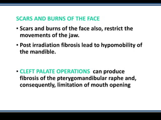 SCARS AND BURNS OF THE FACE
▪ Scars and burns of the face also, restrict the
movements of the jaw.
▪ Post irradiation fibrosis lead to hypomobility of
the mandible.
▪ CLEFT PALATE OPERATIONS can produce
fibrosis of the pterygomandibular raphe and,
consequently, limitation of mouth opening
 