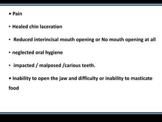 • Pain
▪ Healed chin laceration
▪ Reduced interincisal mouth opening or No mouth opening at all
▪ neglected oral hygiene
▪ impacted / malposed /carious teeth.
• Inability to open the jaw and difficulty or inability to masticate
food
 
