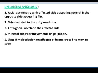 UNILATERAL ANKYLOSIS :
1. Facial asymmetry with affected side appearing normal & the
opposite side appearing flat.
2. Chin deviated to the ankylosed side.
3. Ante-gonial notch on the affected side
4. Minimal condylar movements on palpation.
5. Class II malocclusion on affected side and cross bite may be
seen
 