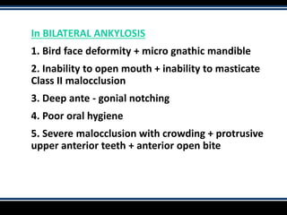 In BILATERAL ANKYLOSIS
1. Bird face deformity + micro gnathic mandible
2. Inability to open mouth + inability to masticate
Class II malocclusion
3. Deep ante - gonial notching
4. Poor oral hygiene
5. Severe malocclusion with crowding + protrusive
upper anterior teeth + anterior open bite
 