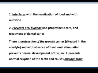 1. Interferes with the mastication of food and with
nutrition
2. Prevents oral hygiene and prophylactic care, and
treatment of dental caries
There is destruction of the growth center [situated in the
condyle] and with absence of functional stimulation
prevents normal development of the jaw prevents
normal eruption of the teeth and causes micrognathia
 
