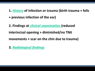 1. History of infection or trauma (birth trauma + falls
+ previous infection of the ear)
2. Findings at clinical examination (reduced
interincisal opening + diminished/no TMJ
movements + scar on the chin due to trauma)
3. Radiological findings
 
