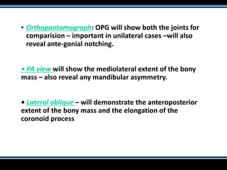 ▪ Orthopantomograph: OPG will show both the joints for
comparision – important in unilateral cases –will also
reveal ante-gonial notching.
• PA view will show the mediolateral extent of the bony
mass – also reveal any mandibular asymmetry.
• Lateral oblique – will demonstrate the anteroposterior
extent of the bony mass and the elongation of the
coronoid process
 