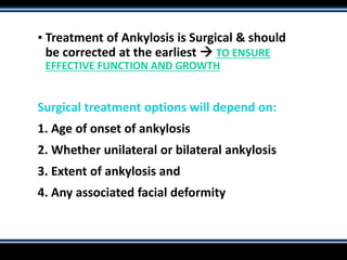 ▪ Treatment of Ankylosis is Surgical & should
be corrected at the earliest  TO ENSURE
EFFECTIVE FUNCTION AND GROWTH
Surgical treatment options will depend on:
1. Age of onset of ankylosis
2. Whether unilateral or bilateral ankylosis
3. Extent of ankylosis and
4. Any associated facial deformity
 