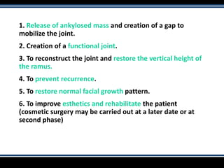 1. Release of ankylosed mass and creation of a gap to
mobilize the joint.
2. Creation of a functional joint.
3. To reconstruct the joint and restore the vertical height of
the ramus.
4. To prevent recurrence.
5. To restore normal facial growth pattern.
6. To improve esthetics and rehabilitate the patient
(cosmetic surgery may be carried out at a later date or at
second phase)
 