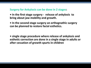 Surgery for Ankylosis can be done in 2 stages:
• In the first stage surgery - release of ankylosis to
bring about jaw mobility and growth.
• In the second stage surgery an orthognathic surgery
can be planned to restore facial esthetics.
• single stage procedure where release of ankylosis and
esthetic correction are done in a single stage in adults or
after cessation of growth spurts in children
 