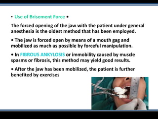 ▪ Use of Brisement Force •
The forced opening of the jaw with the patient under general
anesthesia is the oldest method that has been employed.
• The jaw is forced open by means of a mouth gag and
mobilized as much as possible by forceful manipulation.
• In FIBROUS ANKYLOSIS or immobility caused by muscle
spasms or fibrosis, this method may yield good results.
• After the jaw has been mobilized, the patient is further
benefited by exercises
 