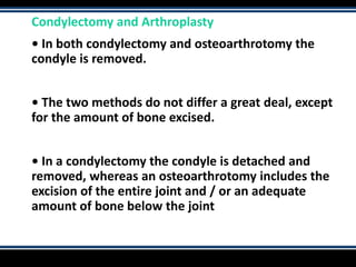 Condylectomy and Arthroplasty
• In both condylectomy and osteoarthrotomy the
condyle is removed.
• The two methods do not differ a great deal, except
for the amount of bone excised.
• In a condylectomy the condyle is detached and
removed, whereas an osteoarthrotomy includes the
excision of the entire joint and / or an adequate
amount of bone below the joint
 