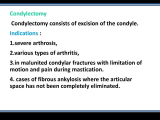 Condylectomy
Condylectomy consists of excision of the condyle.
Indications :
1.severe arthrosis,
2.various types of arthritis,
3.in malunited condylar fractures with limitation of
motion and pain during mastication.
4. cases of fibrous ankylosis where the articular
space has not been completely eliminated.
 