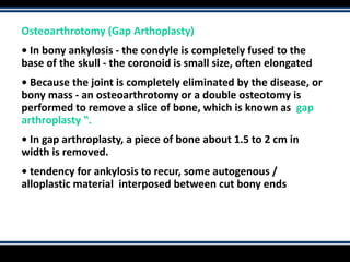 Osteoarthrotomy (Gap Arthoplasty)
• In bony ankylosis - the condyle is completely fused to the
base of the skull - the coronoid is small size, often elongated
• Because the joint is completely eliminated by the disease, or
bony mass - an osteoarthrotomy or a double osteotomy is
performed to remove a slice of bone, which is known as gap
arthroplasty ‟.
• In gap arthroplasty, a piece of bone about 1.5 to 2 cm in
width is removed.
• tendency for ankylosis to recur, some autogenous /
alloplastic material interposed between cut bony ends
 