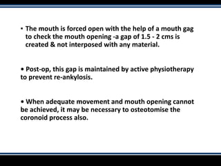 ▪ The mouth is forced open with the help of a mouth gag
to check the mouth opening -a gap of 1.5 - 2 cms is
created & not interposed with any material.
• Post-op, this gap is maintained by active physiotherapy
to prevent re-ankylosis.
• When adequate movement and mouth opening cannot
be achieved, it may be necessary to osteotomise the
coronoid process also.
 